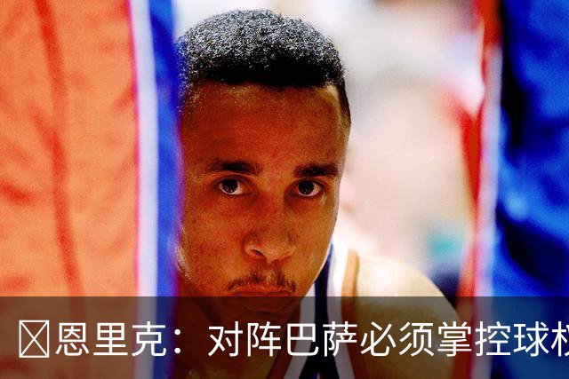 ​恩里克：对阵巴萨必须掌控球权，这是我最看重的对手